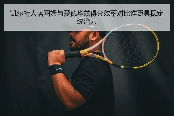 凯尔特人塔图姆与爱德华兹得分效率对比谁更具稳定统治力