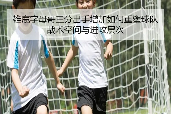 雄鹿字母哥三分出手增加如何重塑球队战术空间与进攻层次
