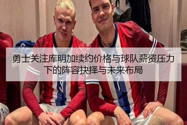 勇士关注库明加续约价格与球队薪资压力下的阵容抉择与未来布局