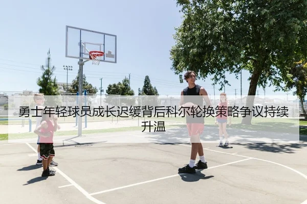 勇士年轻球员成长迟缓背后科尔轮换策略争议持续升温