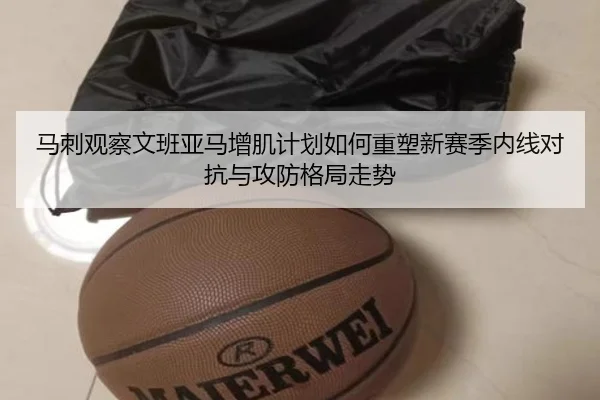 马刺观察文班亚马增肌计划如何重塑新赛季内线对抗与攻防格局走势