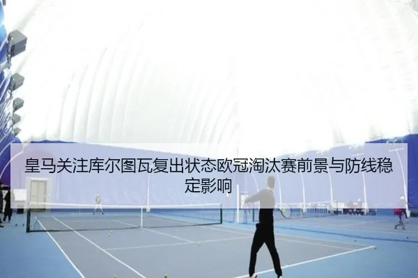 皇马关注库尔图瓦复出状态欧冠淘汰赛前景与防线稳定影响