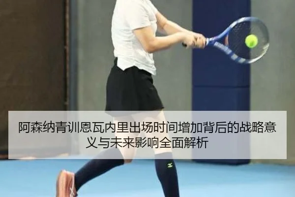 阿森纳青训恩瓦内里出场时间增加背后的战略意义与未来影响全面解析（kaiyun）