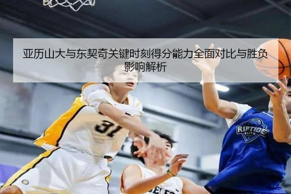 亚历山大与东契奇关键时刻得分能力全面对比与胜负影响解析